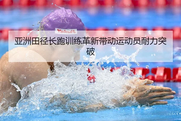 亚洲田径长跑训练革新带动运动员耐力突破